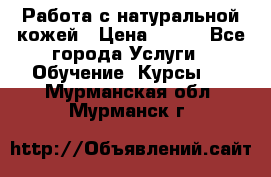 Работа с натуральной кожей › Цена ­ 500 - Все города Услуги » Обучение. Курсы   . Мурманская обл.,Мурманск г.